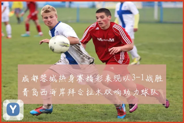成都蓉城热身赛精彩表现以3-1战胜青岛西海岸拜合拉木双响助力球队胜利