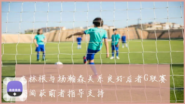 克林根与杨瀚森关系良好后者G联赛期间获前者指导支持