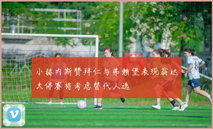 小赫内斯赞拜仁与弗赖堡表现翁达夫停赛将考虑替代人选