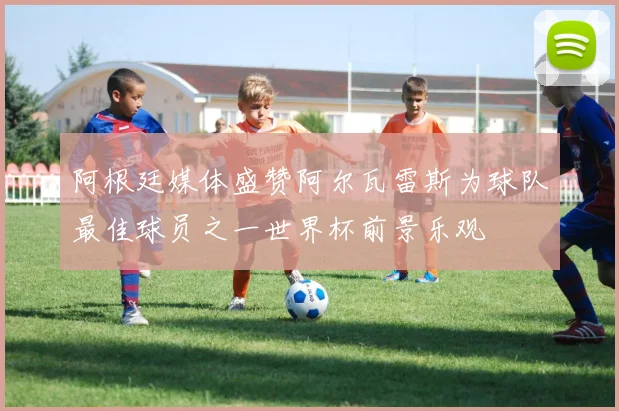 阿根廷媒体盛赞阿尔瓦雷斯为球队最佳球员之一世界杯前景乐观