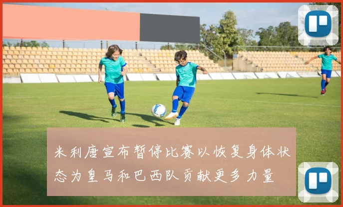 米利唐宣布暂停比赛以恢复身体状态为皇马和巴西队贡献更多力量