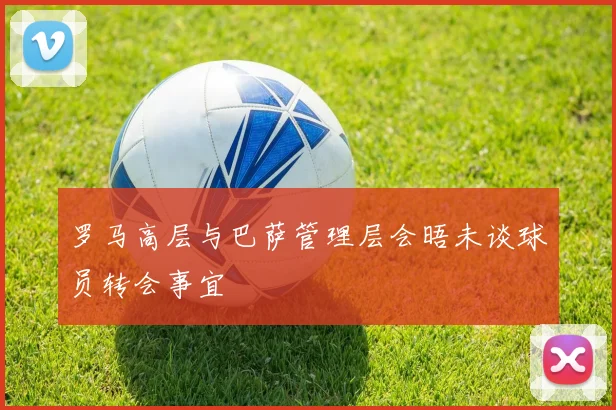 罗马高层与巴萨管理层会晤未谈球员转会事宜