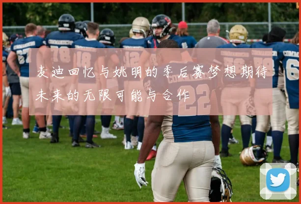 麦迪回忆与姚明的季后赛梦想期待未来的无限可能与合作