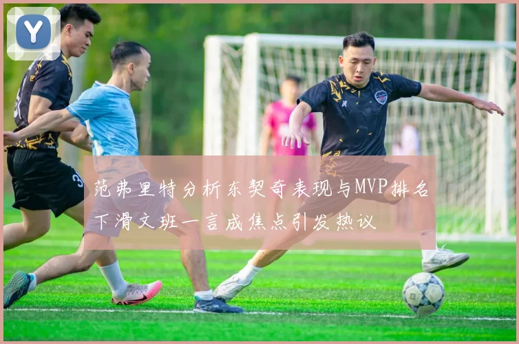 范弗里特分析东契奇表现与MVP排名下滑文班一言成焦点引发热议