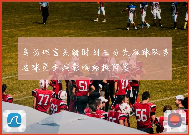 乌戈坦言关键时刻三分失准球队多名球员生病影响轮换阵容