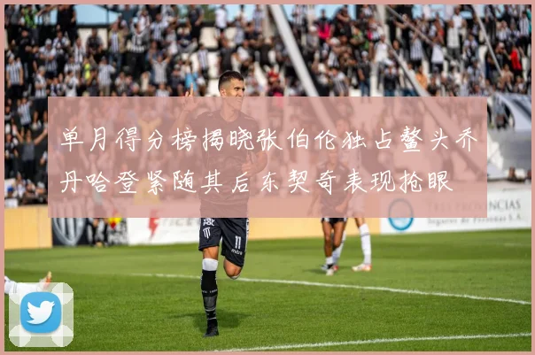 单月得分榜揭晓张伯伦独占鳌头乔丹哈登紧随其后东契奇表现抢眼