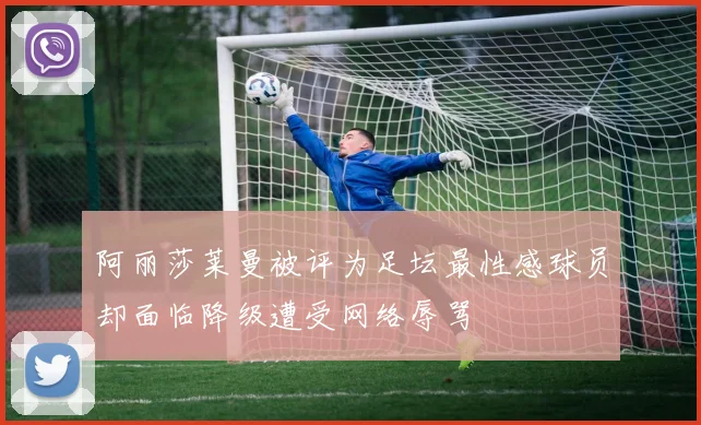 阿丽莎莱曼被评为足坛最性感球员却面临降级遭受网络辱骂
