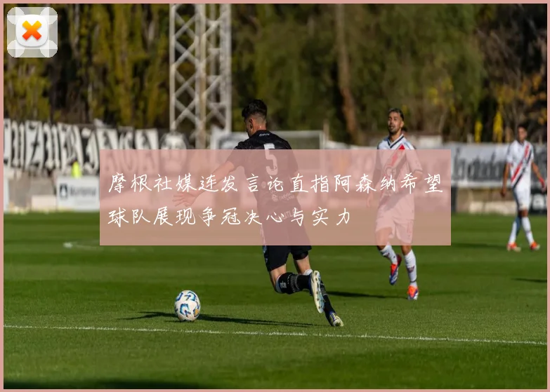 摩根社媒连发言论直指阿森纳希望球队展现争冠决心与实力