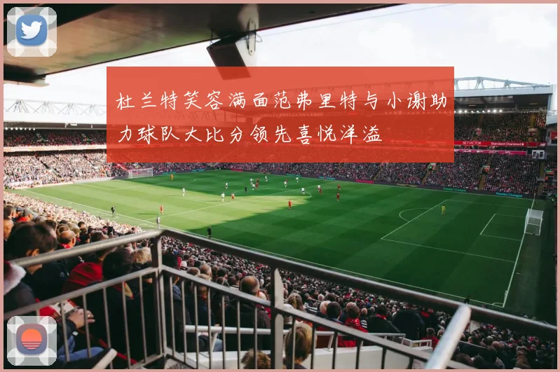杜兰特笑容满面范弗里特与小谢助力球队大比分领先喜悦洋溢