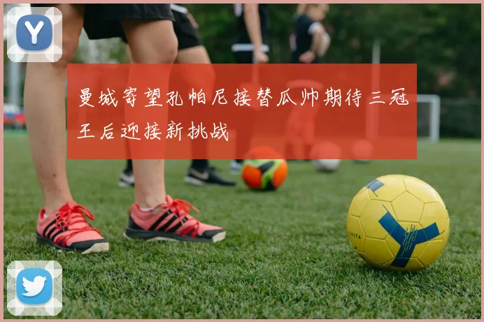 曼城寄望孔帕尼接替瓜帅期待三冠王后迎接新挑战