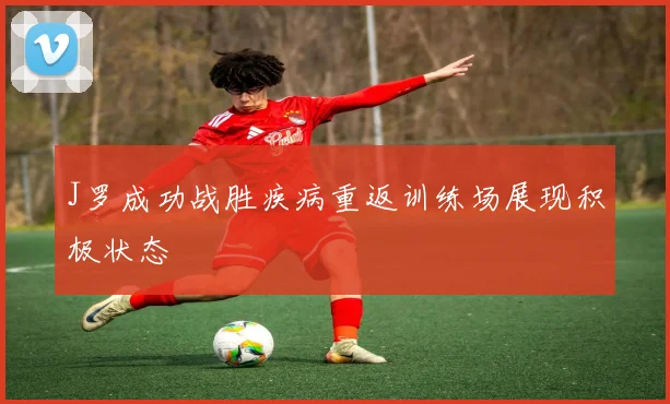 J罗成功战胜疾病重返训练场展现积极状态