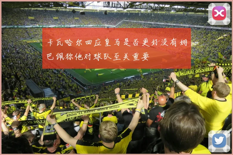 卡瓦哈尔回应皇马是否更好没有姆巴佩称他对球队至关重要