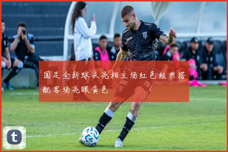 国足全新球衣亮相主场红色经典搭配客场亮眼黄色