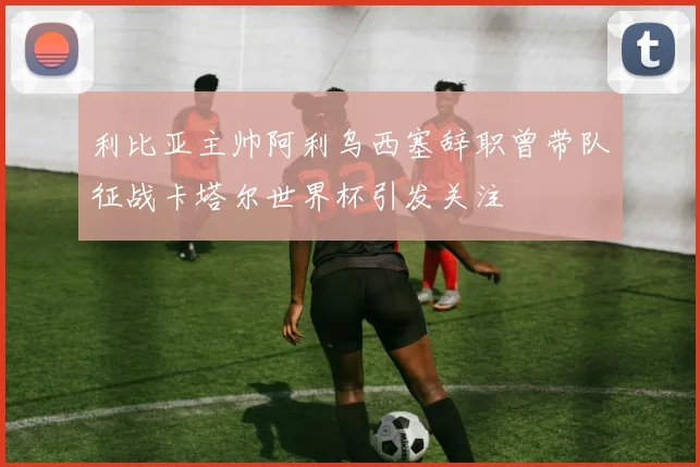利比亚主帅阿利乌西塞辞职曾带队征战卡塔尔世界杯引发关注