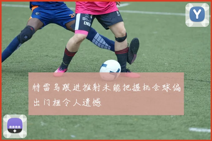 特雷乌跟进推射未能把握机会球偏出门框令人遗憾