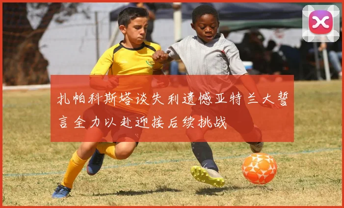 扎帕科斯塔谈失利遗憾亚特兰大誓言全力以赴迎接后续挑战